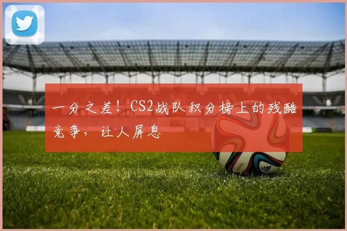 一分之差！CS2战队积分榜上的残酷竞争，让人屏息