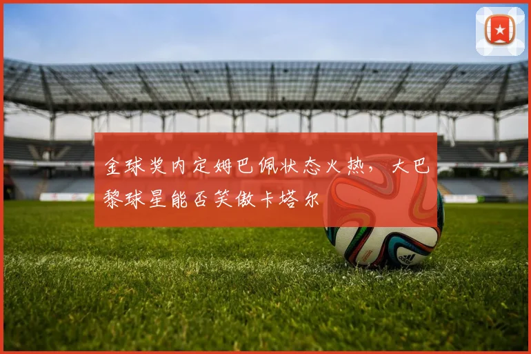金球奖内定姆巴佩状态火热，大巴黎球星能否笑傲卡塔尔