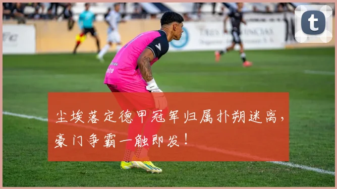尘埃落定德甲冠军归属扑朔迷离，豪门争霸一触即发！