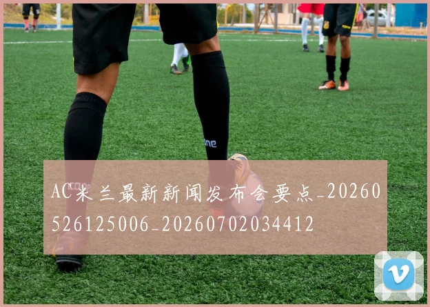 AC米兰最新新闻发布会要点_20260526125006_20260702034412