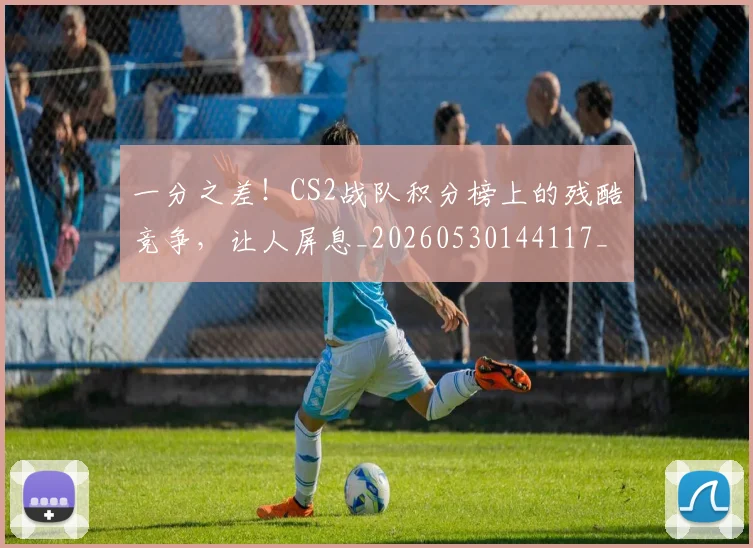 一分之差！CS2战队积分榜上的残酷竞争，让人屏息_20260530144117_20260702173328