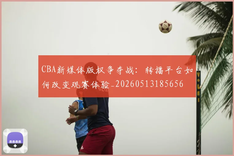 CBA新媒体版权争夺战：转播平台如何改变观赛体验_20260513185656