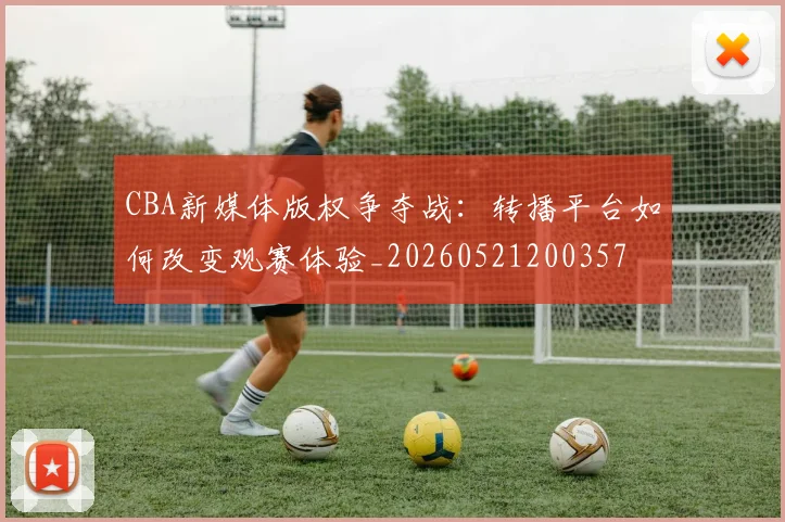 CBA新媒体版权争夺战：转播平台如何改变观赛体验_20260521200357