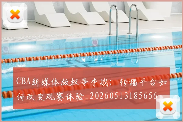 CBA新媒体版权争夺战：转播平台如何改变观赛体验_20260513185656