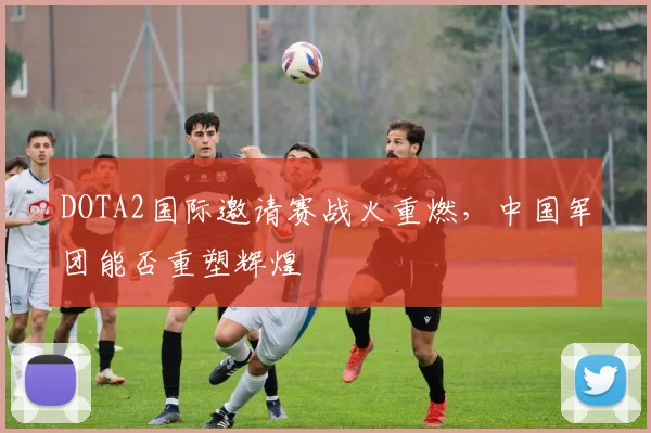 DOTA2国际邀请赛战火重燃，中国军团能否重塑辉煌