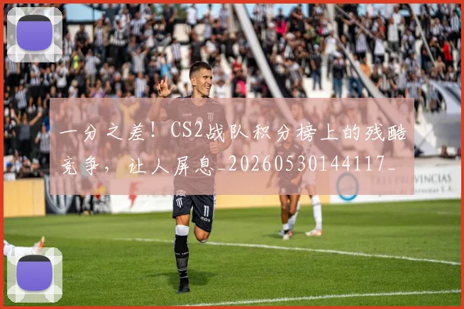 一分之差！CS2战队积分榜上的残酷竞争，让人屏息_20260530144117_20260702173328