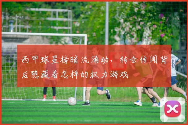 西甲球星榜暗流涌动，转会传闻背后隐藏着怎样的权力游戏
