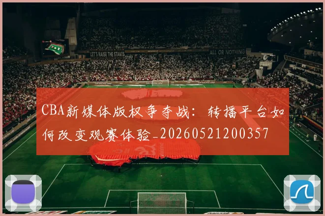 CBA新媒体版权争夺战：转播平台如何改变观赛体验_20260521200357